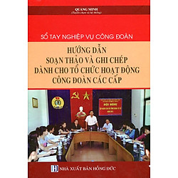 Sổ Tay Nghiệp Vụ Công Đoàn – Hướng Dẫn Soạn Thảo Và Ghi Chép Dành Cho Tổ Chức Hoạt Động Công Đoàn Các Cấp