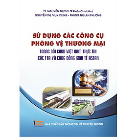 Sử Dụng Các Công Cụ Phòng Vệ Thương Mại Trong Bối Cảnh Việt Nam Thực Thi Các Fta Và Cộng Đồng Kinh Tế Asean