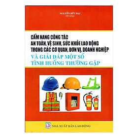 Cẩm Nang Công Tác An Toàn, Vệ Sinh, Sức Khỏe Lao Động Trong Các Cơ Quan, Đơn Vị, Doanh Nghiệp Và Giải Đáp Một Số Tình Huống Thường Gặp