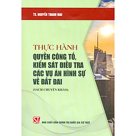 Thực Hành Quyền Công Tố, Kiểm Sát Điều Tra Các Vụ Án Hình Sự Về Đất Đai (Sách Chuyên Khảo)