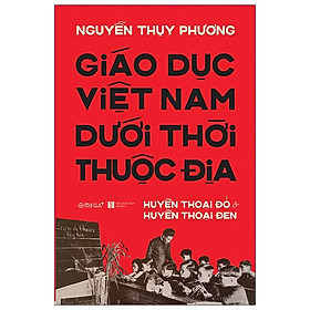 (Bìa Cứng) Giáo Dục Việt Nam Dưới Thời Thuộc Địa - Huyền Thoại Đỏ và Huyền Thoại Đen - Nguyễn Thụy Phương