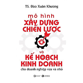 Mô Hình Xây Dựng Chiến Lược Và Kế Hoạch Kinh Doanh Cho Doanh Nghiệp Vừa Và Nhỏ - TS. Đào Xuân Khương - (bìa mềm)