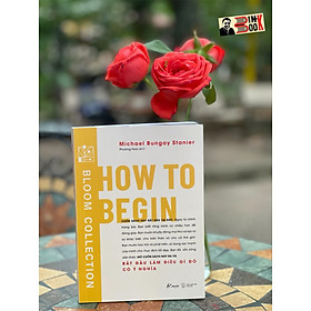 HOW TO BEGIN - Bắt đầu làm điều gì đó có ý nghĩa– Michael Bungay Stanier- Phương Hoa dịch - AZ Việt Nam – NXB Thế Giới