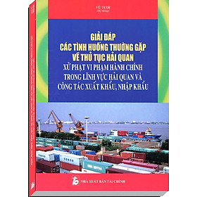 Giải Đáp Các Tình Huống Thường Gặp Về Thủ Tục Hải Quan Xử Phạt Vi Phạm Hành Chính Trong Lĩnh Vực Hải Quan Và Công Tác Xuất Khẩu, Nhập Khẩu