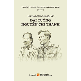 Sách NHỮNG CÂU CHUYỆN VỀ ĐẠI TƯỚNG NGUYỄN CHÍ THANH – Thượng Tướng, GS, TS Nguyễn Chí Vịnh – Omega Plus