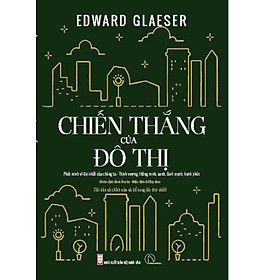 CHIẾN THẮNG CỦA ĐÔ THỊ - PHÁT MINH VĨ ĐẠI CỦA CHÚNG TA - THỊNH VƯỢNG, THÔNG MINH, XANH, LÀNH MẠNH, HẠNH PHÚC - EDWARD GLAESER