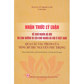 Nhận Thức Lý Luận Về Chủ Nghĩa Xã Hội Và Con Đường Đi Lên Chủ Nghĩa Xã Hội Ở Việt Nam - Qua Các Tác Phẩm Của Tổng Bí Thư Nguyễn Phú Trọng (Sách Chuyên Khảo, Xuất Bản Lần Thứ Hai, Có Chỉnh Sửa, Bổ Sung)