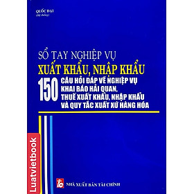 Sổ tay nghiệp vụ xuất khẩu, nhập khẩu - 150 câu hỏi đáp về nghiệp vụ khai báo hải quan, thuế xuất khẩu, nhập khẩu và quy tắc xuất xứ hàng hoá 