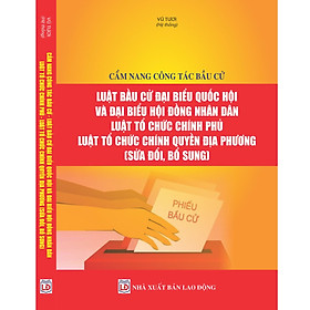 Cẩm nang công tác bầu cử – Luật Bầu cử đại biểu Quốc hội và đại biểu Hội đồng nhân dân – Luật Tổ chức Chính phủ – Luật Tổ chức chính quyền địa phương (sửa đổi, bổ sung).