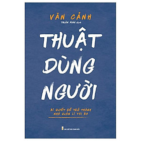 Thuật Dùng Người - Bí Quyết Để Trở Thành Nhà Quản Lí Tài Ba
