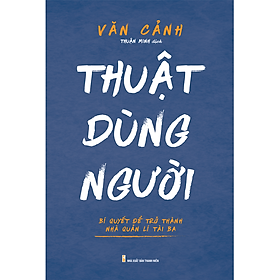 Thuật Dùng Người - Bí Quyết Để Trở Thành Nhà Quản Lí Tài Ba