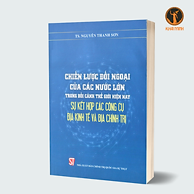 CHIẾN LƯỢC ĐỐI NGOẠI CỦA CÁC NƯỚC LỚN trong bối cảnh thế giới hiện nay sự kết hợp các công cụ địa kinh tế và địa chính trị (Sách tham khảo) - TS. Nguyễn Thanh Sơn