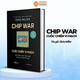 CHIP WAR CUỘC CHIẾN VI MẠCH - Cuộc Tranh Đoạt Công Nghệ Quyền Lực Nhất Thế Giới - Chris Miller - Kim Luyến dịch