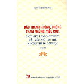 Đấu Tranh Phòng, Chống Tham Nhũng, Tiêu Cực: Một Việc Làm Cần Thiết, Tất Yếu; Một Xu Thế Không Thể Đảo Ngược (Tập 1)