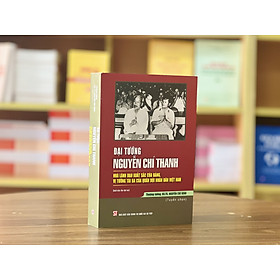 ĐẠI TƯỚNG NGUYỄN CHÍ THANH - Nhà lãnh đạo xuất sắc của Đảng, vị tướng tài ba của quân đội nhân dân Việt Nam - Nguyễn Chí Vịnh - NXB Chính trị quốc gia sự thật