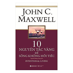 Các Bước Đơn Giản Để Sống Trọn Vẹn Hơn, Hết Mình Hơn Và Ý Nghĩa Hơn Mỗi Ngày: 10 Nguyên Tắc Vàng Để Sống Không Hối Tiếc