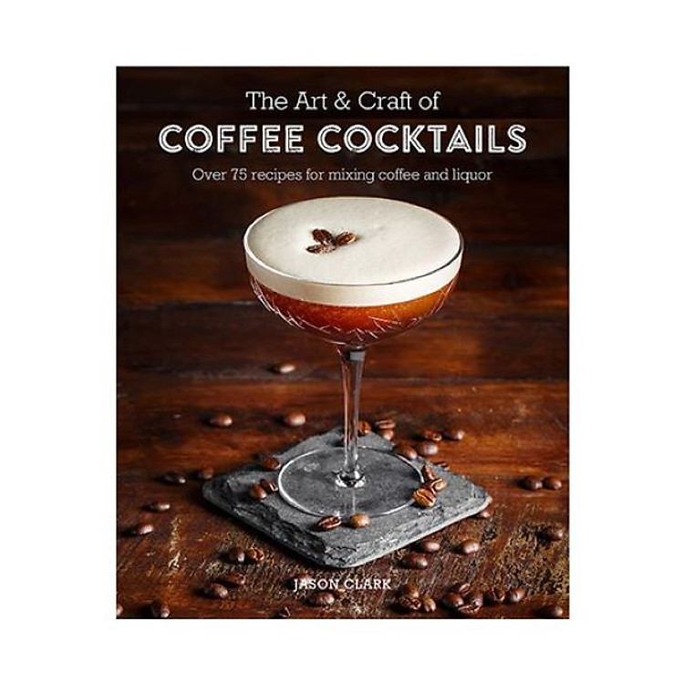 The Art & Craft Of Coffee Cocktails: Over 80 Recipes For Mixing Coffee And Liquor