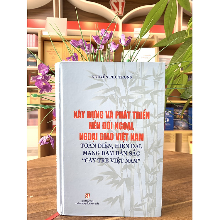 XÂY DỰNG VÀ PHÁT TRIỂN NỀN ĐỐI NGOẠI, NGOẠI GIAO VIỆT NAM - Toàn Diện, Hiện Đại, Mang Đậm Bản Sắc "Cây Tre Việt Nam" - Nguyễn Phú Trọng - NXB CTQG