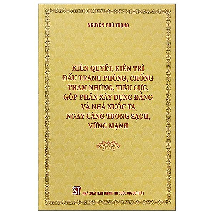 (Bìa cứng) KIÊN QUYẾT, KIÊN TRÌ ĐẤU TRANH PHÒNG, CHỐNG TH A M NH Ũ NG, T IÊ U C Ự C, GÓP PHẦN XÂY DỰNG Đ Ả NG VÀ NHÀ NƯỚC TA NGÀY CÀNG TRONG SẠCH, VỮNG MẠNH – Nguyễn Phú Trọng – NXB Chính trị Quốc gia Sự thật