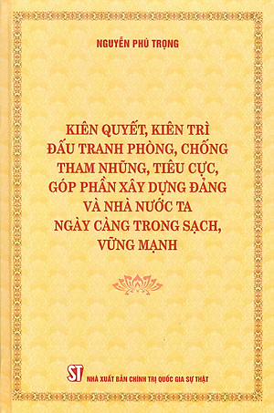 (Bìa cứng) KIÊN QUYẾT, KIÊN TRÌ ĐẤU TRANH PHÒNG, CHỐNG TH A M NH Ũ NG, T IÊ U C Ự C, GÓP PHẦN XÂY DỰNG Đ Ả NG VÀ NHÀ NƯỚC TA NGÀY CÀNG TRONG SẠCH, VỮNG MẠNH – Nguyễn Phú Trọng – NXB Chính trị Quốc gia Sự thật 