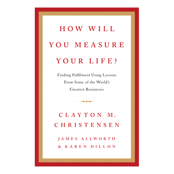 HOW WILL YOU MEASURE YOUR LIFE?: FINDING FULFILLMENT USING LESSONS FROM SOME OF THE WORLD'S GREATEST BUSINESSES