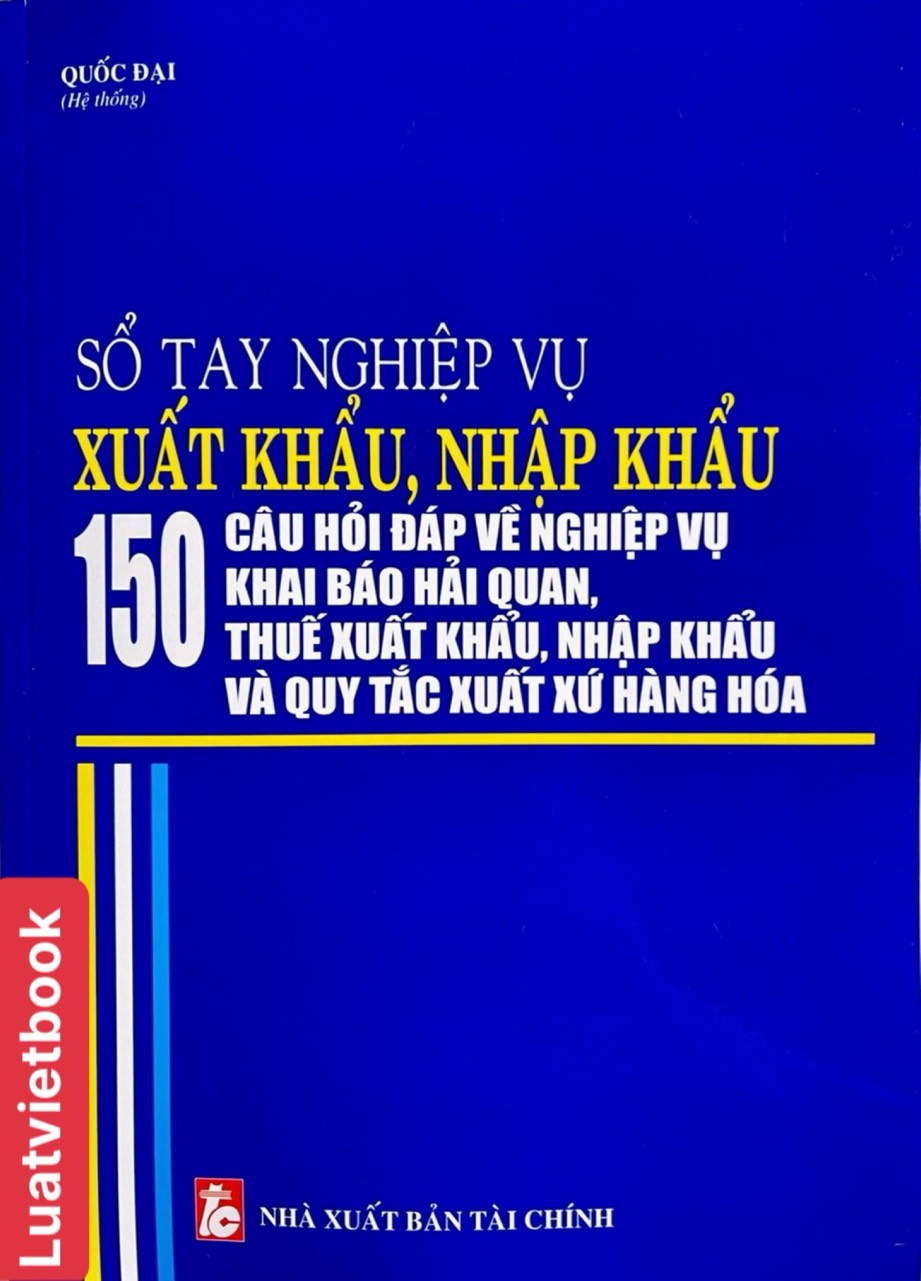 Sổ tay nghiệp vụ xuất khẩu, nhập khẩu - 150 câu hỏi đáp về nghiệp vụ khai báo hải quan, thuế xuất khẩu, nhập khẩu và quy tắc xuất xứ hàng hoá