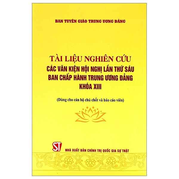 Tài Liệu Nghiên Cứu Các Văn Kiện Hội Nghị Lần Thứ Sáu Ban Chấp Hành Trung Ương Đảng Khóa XIII (Dùng Cho Cán Bộ Chủ Chốt Và Báo Cáo Viên)