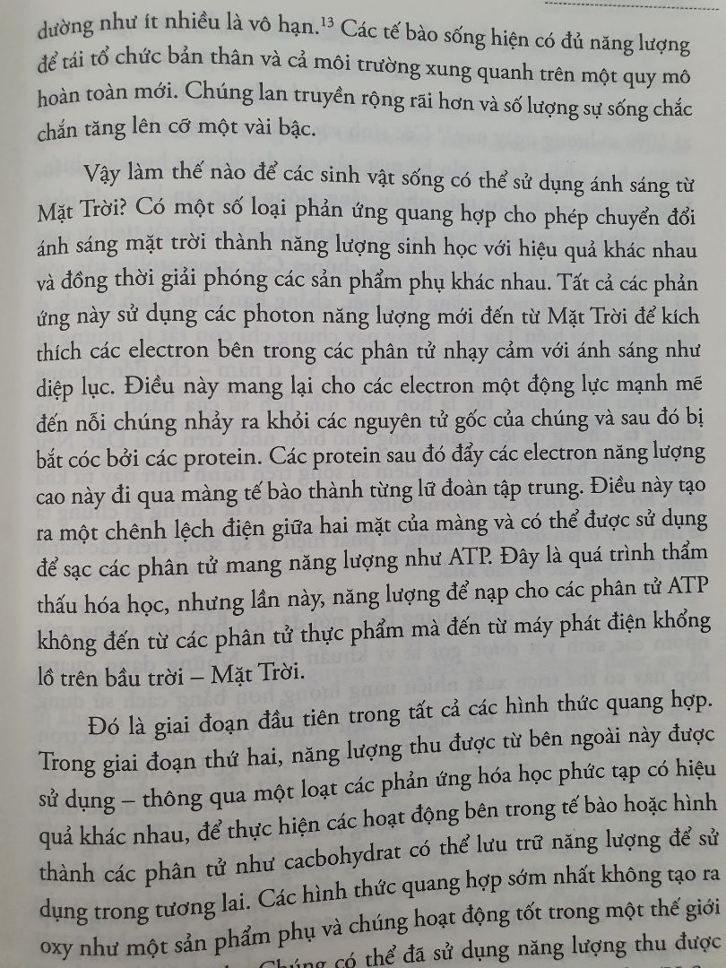 Sách viết về sự hình thành vạn vật, có lẽ là từ một chấm siêu nhỏ, hoặc có thể là chẳng có gì cả. 
Mất khoảng hơn 10 tỉ năm để từ cái chấm siu nhỏ đó và trái đất non trẻ được sinh ra. 
Oxy bắt đầu được sản sinh ra từ phản ứng quang hợp vào khoảng 3 tỷ năm trước, bởi sinh vật nhân sơ vi khuẩn lam. Nhưng, vì oxy là một tên trộm electron và luôn háo hức để kết hợp với bất kỳ nguyên tố nào có electron dự phòng. Đó là lý do tại sao các nguyên tử bị đánh cắp mất các electron được gọi là bị oxy hóa. 
Bắt đầu từ 2,4 tỷ năm trước, mức oxy trong khí quyển bắt đầu tăng nhanh đã làm biến đổi sinh quyển trên trái đất. Năng lượng hóa học của oxy tự do gây ra các phản ứng hóa học mới và tạo ra nhiều khoáng chất trên Trái Đất, nguyên tử oxy ở tầng cao của khí quyển tạo thành phân tử ozon với 3 nguyên tử oxy kết hợp với nhau, giúp che chắn bề mặt trái đất khỏi bức xạ tia cực tím của mặt trời. Cho đến trước thời điểm đó, bức xạ mặt trời có thể xé toạc bất kỳ loài vi khuẩn nào đủ can đảm từ đại dương dấn thân vào đất liền.
Bộ điều nhiệt của trái đất bị rối loạn khi nồng độ oxy tăng và mức khí nhà kính (cacbon dioxit, metan, chúng giữ lại năng lượng ánh sáng mặt trời thay vì phản xạ trở lại vào không gian, giữ cho trái đất luôn ấm) giảm, trái đất bị đóng băng từ các cực đến xích đạo, kéo dài trong hơn 100 triệu năm vào thời kỷ băng hà.
Một lần nữa, kiến tạo mảng đã thúc đẩy cải tạo bộ điều nhiệt của trái đất và bổ sung thêm kỹ thuật sinh học nhờ hoạt động của các sinh vật quang hợp. Dưới sông băng, núi lửa tiếp tục bơm khí nhà kính khác trở lại đại dương và tích tụ dưới lớp băng cho đến khi phá vỡ các dòng sông băng và bề mặt trái đất nóng lên trở lại. 
Tiến hóa sinh học đã giải cứu trái đất khỏi vòng tuần hoàn dao động sinh quyển đầy nguy hiểm đó, bằng cách tạo ra những loài sinh vật mới như những chiếc máy điều nhiệt hút bớt oxy trong không khí. Không chỉ giúp ổn định nhiệt độ toàn cầu, chúng còn đánh dấu một cuộc cách mạng sinh học mà cuối cùng dẫn đến sự tiến hóa của các sinh vật như con người chúng ta.
còn nữa.... mà chưa đọc hết, hihi. Cuốn sách viết khá dễ đọc, đọc 1 lần có thể chưa hiểu và nhớ được thì sẽ đọc lại lần 2