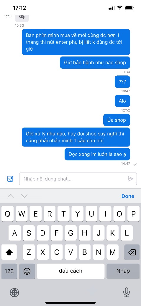 Bàn phím dùng chưa được 1 tháng bị liệt nút, nt cho shop để hỏi chính sách bảo hành 12 tháng ntn thì shop đọc và không thèm trả lời, mình nt mấy ngày liền và chỉ nhận được sự im lặng. Chính sách bảo hành và xử lý vấn đề của shop hay thật, bàn phím giá cao chứ đâu phải thấp đâu mà cứ im lặng là xong vấn đề? Bàn phím dùng chưa được 1 tháng bị liệt nút, nt cho shop để hỏi chính sách bảo hành 12 tháng ntn thì shop đọc và không thèm trả lời, mình nt mấy ngày liền và chỉ nhận được sự im lặng. Chính sách bảo hành và xử lý vấn đề của shop hay thật, bàn phím giá cao chứ đâu phải thấp đâu mà cứ im lặng là xong vấn đề?