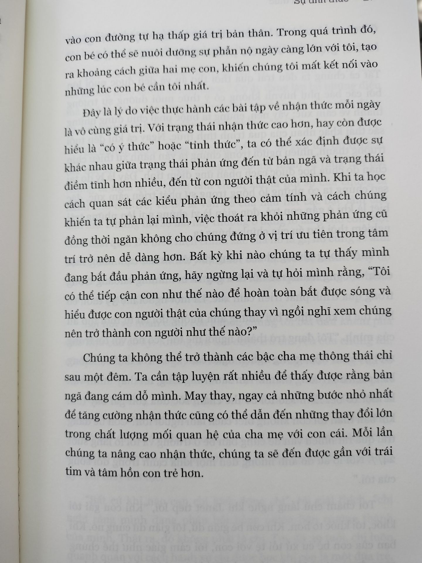 Một cuốn sách dành cho tất cả, không chỉ các bậc cha mẹ hay những ai sắp làm cha mẹ. Bản thân tôi đọc để nhận diện những lầm tưởng và tổn thương mà mình có từ thuở thơ ấu đến hiện tại với gia đình tôi, để hiểu mối quan hệ trong gia đình tôi và sự tác động của chúng lẫn nhau và có lẽ hàn gắn nó. Bước hành động rất quan trọng và là trọng tâm của cuốn sách mới nhất của tiến sĩ Shefali Tsabary, là phần tiếp theo của cuốn Làm cha mẹ tỉnh thức - một cuốn thiên lý thuyết cùng chủ đề. Ở ngay chương đầu tôi đã được tác giả khẳng định bằng lời và những câu chuyện bà kể về hành trình làm cha mẹ tỉnh thức với con gái của mình, rằng không ai sinh ra đã là một cha mẹ tốt hay sinh con ra là biết làm cha mẹ tốt, hiểu con ngay tức khắc. Đó là cả một quá trình bắt đầu từ sự vật lộn với bản ngã, là cãi vã và tan vỡ - không quan trọng tác giả có là tiến sĩ Tâm lý học bà vẫn phải cố gắng dần dần từ đống đổ nát giữa mối quan hệ mẹ - con, bà phải cố gắng, phải nhìn lại mình - phản tư, nhìn lại những gì mình đã gây ra và nhận thức thật rõ ràng những mô thức độc hại từ văn hoá, từ sự cố chấp, từ kinh nghiệm của bậc phụ huynh trước vô tình "truyền lại", bản năng,... từ đó mỗi khi nổi lên những định kiến vô lí đến từ bản ngã, bà có thể chấp nhận bỏ qua chúng với cái tâm sáng suốt, tĩnh lặng để đi đến mối quan hệ tốt lành với con cái. Đó là cả quá trình và ai cũng có thể đi trên con đường đó cùng con cái.  Sách còn nhiều nội dung hay lắm. Mọi người cứ đọc dần.