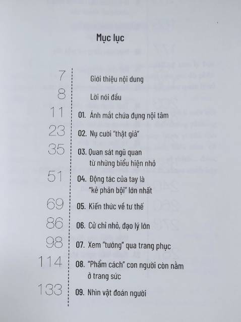 Tác giả đưa ra phán đoán về người đối diện thông qua phân tích các biểu hiện, hành vi. Một số mình thấy khá ổn, tuy nhiên một số chỉ nên tham khảo, vd: coi chữ viết đoán tính cách!?
Lưu ý là tác giả phân tích trên từng hành vi riêng biệt, vì vậy việc phán đoán có thể sẽ không chính xác trên thực tế nếu chỉ dùng một chi tiết này, chúng ta nên kết hợp nhiều yếu tố khác nhau để đưa ra nhận định về người khác.
Thực tế chắc không đơn giản như sách nhưng mình nghĩ các nội dung được nêu ra cũng gợi ý cho mình biết nên để ý thêm điều gì trong mối quan hệ với người khác chứ không chỉ là lời nói thông thường.
Các ví dụ đôi khi cũng hơi chưng hửng, giống kiểu sách "hạt giống tâm hồn" nhưng nếu không quá khó tính thì mình nghĩ ko thành vấn đề.
Ngoài lề, cuốn này ghi tác giả là Lộc Dã, nhưng nội dung kha khá giống cuốn "Nhìn mặt là bắt hình dong" (cùng dịch giả, tác giả Văn Hàn). Mình mua cả 2 cuốn và xem sơ qua thì thấy cùng bố cục, có những đoạn giống nhau y đúc!? Không biết cùng tác giả hay không? Nếu vậy sao không để cùng tên? Nói chung là hơi khó hiểu. Các bạn quan tâm thì nên mua trước 1 cuốn, thích thì mua cuốn còn lại cũng ko muộn.