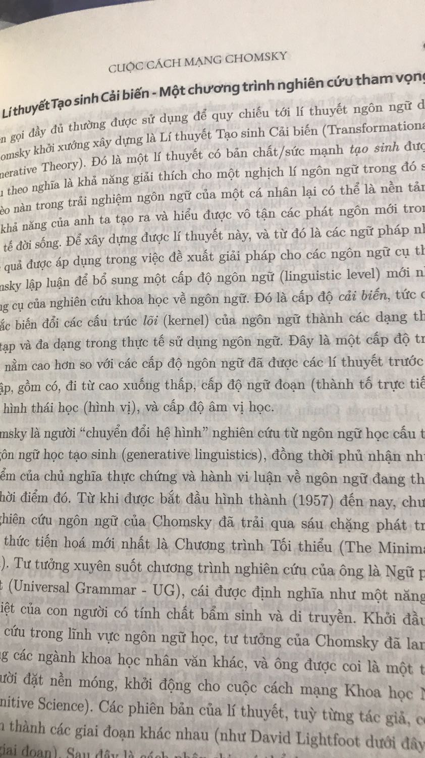 Chomsky là một bộ óc vĩ đại, xem cái cách mà ông có thể hệ thống hoá mọi thứ. Nhiều người ko thích cách ngôn ngữ được cấu trúc hoá đến mức nó không còn k gian cho sự tuỳ nghi, biến thiên và sáng tạo. Nhưng sáng tạo trên một cái nền k chắc chắn thì rất dễ nhão và khó phát triển. Nếu k nhờ các công trình của ông, chưa chắc việc học tiếng Anh đã đi được 1 bước ngoặt xa như vậy. Tiếc là, quá ít đầu sách của ông được dịch ra tiếng Việt và có thể nhu cầu độc giả đến tìm và nghiên cứu về Chomsky chưa cao.