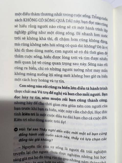 Mình đã cuốn "không có đỉnh quá cao" phần trước. Có 1 vài câu chuyện cđoi của đồng tác giả làm mình hoài niệm về tuổi thơ, giống như những tri kỷ cùng san sẻ về câu chuyện cđoi với nhau. Thật trân quý biết nhường nào trong 1 xh vội vã. 

Ở phần tiếp theo, quyển "không có sông quá dài" có nhiều phần giúp mình chậm lại và tỉnh thức. Ai khởi nghiệp cũng đều ít nhiều mang rất nhiều lý tưởng, hoài bão giúp mình, giúp người, giúp đời. Nhưng hành trình ấy chẳng hề bằng phẳng xíu nào, có lúc khiến ta vội vã và bất lực. Nhìn thấu đc bản thân, bình thản trước những cam go nó thật quý giá. Nội lực đc thui rèn và nâng cao mình nghĩ bạn sẽ trở thành 1 phiên bản tốt hơn và tự tin hơn. 

Hy vọng các bạn hãy đọc chậm và suy ngẫm. Nếu có thể hãy đọc lại 1 quyển sách hay ít nhất 3-5 lần. Sẽ có rất nhiều tuyệt vời đằng sau đó !
