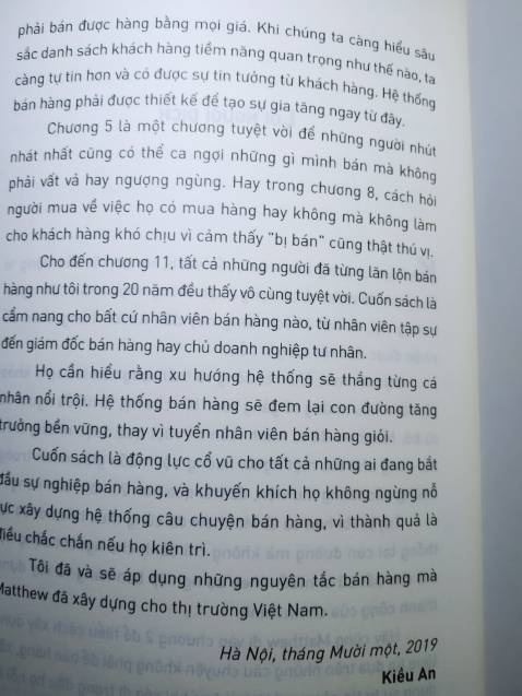 Khi đọc chương đầu của cuốn sách, tôi đã rất xúc động vì Matthew đã miêu tả cô đọng nhất những nhọc nhằn của người hướng nội, đi hết khách hàng này đến khách hàng khác để nhận được dù chỉ một cái gật đầu.
Sự mệt mỏi, chán chường và thất vọng xen lẫn tự ti khỏa lấp rất nhiều những cố gắng vươn lên của họ, và nhiều người đã từ bỏ. Matthew đã tự mình kiên trì vượt qua được những điều đó, cũng như tôi, một người hướng nội muốn giấu mình trong những bức tường thư viện, trải qua hơn 20 năm bán hàng.
Tuyệt vời hơn cả là Matthew đã công thức hóa nó, đã hệ thống lại con đường mà không chỉ dành cho người hướng nội mà cho bất cứ ai muốn theo sự nghiệp bán hàng và xây dựng thành công của chính mình.
[Trích Lời người dịch]