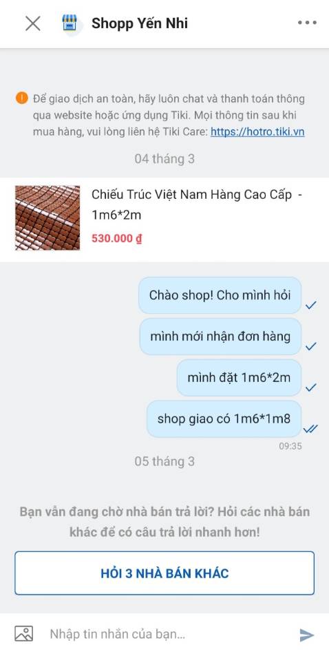 Mình đặt hàng sản phẩm 1m6*2m nhưng giao sản phẩm 1m6*1m8
Mình có chat shop nhưng không cho gửi hình. Lí do: bạn đã chat quá 5 dòng, Shop chưa phản hồi.
Giờ cần gấp nên mình đã dùng sản phẩm nhưng nhìn lại sản phẩm cũng không giống mẫu luôn. 
Lần đầu tiên kêu gọi không mua hàng shop này.
Cám ơn Tiki đăng. Mình đặt hàng sản phẩm 1m6*2m nhưng giao sản phẩm 1m6*1m8
Mình có chat shop nhưng không cho gửi hình. Lí do: bạn đã chat quá 5 dòng, Shop chưa phản hồi.
Giờ cần gấp nên mình đã dùng sản phẩm nhưng nhìn lại sản phẩm cũng không giống mẫu luôn. 
Lần đầu tiên kêu gọi không mua hàng shop này.
Cám ơn Tiki đăng.