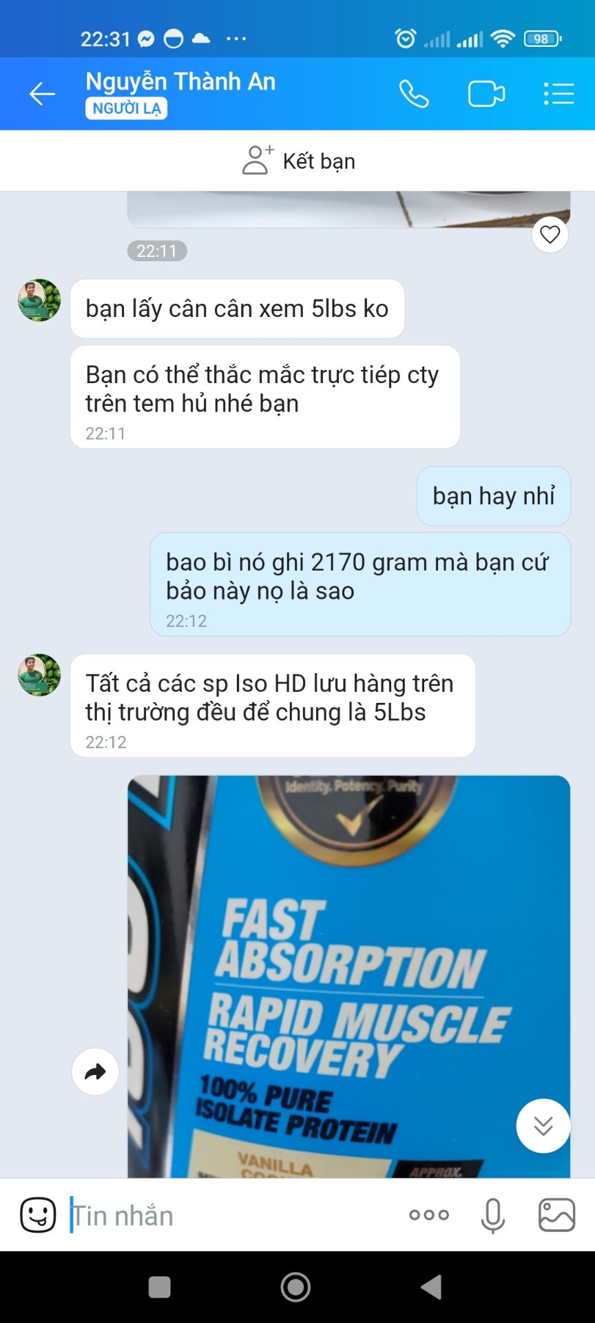 Tôi rất thất vọng về cách quảng cáo và làm việc của shop, trong khi quảng cáo là 2,3 kg 5lbs thì khối lượng thực tế là 2170g, 4,8 lbs. Hỏi shop thì shop bảo khối lượng 2170g là khối lượng bột, thêm cái hộp nhựa là 5lbs thôi. Nếu giải thích rõ ràng, nếu xin thì chắc cũng thông cảm, nhưng shop bật biển: Chắc bạn dùng whey chưa lâu, quy cách của công ty shop là thế! Tuổi bán whey của shop còn nhiều hơn bạn! Ở đâu ra kiểu thiếu tôn trọng khách hàng như vậy, shop biết tôi bao nhiêu tuổi ko? Mong a e cân nhắc khi mua hàng của shop này...