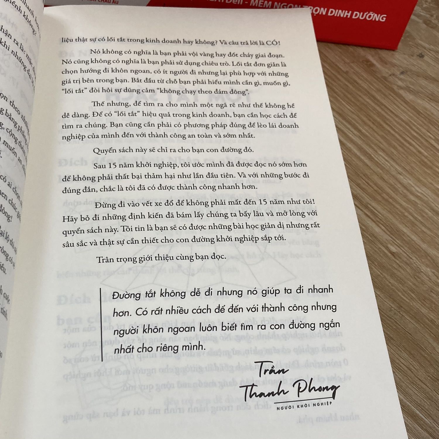 LỐI TẮT KHỞI NGHIỆP

Nếu bạn cần tìm cuốn sách về cách dạy con để phát triển ngôn ngữ thì hãy chọn tác giả Phan Thị Hồ Điệp
Nếu bạn cần tìm cuốn sách về cách dạy con sớm tự lập hãy chọn tác giả Thu Hà (mẹ Xu Xim)
Nếu bạn cần tìm cuốn sách về cách dạy con tự học hãy chọn tác giả Thủy Tulip

Và nếu bạn cần tìm cuốn sách về khởi nghiệp thì hãy chọn tác giả Trần Thanh Phong.

Đúng vậy, mỗi người một thế mạnh riêng, mỗi một cuốn sách ra đời cũng chính là đứa con tinh thần của tác giả. Và mới đây thôi tác giả Trần Thanh Phong vừa giới thiệu các độc giả cuốn sách mới nhất do anh dịch đó là “Lối tắt khởi nghiệp-con đường ngắn từ tay trắng đến thành công bền vững”. Vẫn đề tài khởi nghiệp nhưng lần này đặc biệt hơn bởi tác giả Dane Maxwell đã phân tích sâu về niềm tin, đặc biệt là lập trình lại toàn bộ tư duy thông qua bộ câu hỏi để từ đó tìm ra câu trả lời. Thực sự cuốn sách này đã chạm đến mình rất nhiều và đây cũng chính là những điều mình ấn tượng, cụ thể:

- Cuốn sách giải thích cụ thể câu nói “đi làm thuê là cực kỳ rủi ro, còn khởi nghiệp thì lại cực kỳ an toàn” hay nói đúng hơn lập trình tư duy cho những bạn đi làm thuê giống mình. Đặc biệt hơn, nếu chúng ta vẫn muốn đi làm thuê thì tác giả vẫn tôn trọng và đưa thêm giải pháp để có thêm một nguồn thu nhập nữa. 

- Cách mà tác giả giúp độc giả cấy những tư duy khác biệt vào bộ não, cố gắng thức tỉnh, cố gắng thoát khỏi niềm tin và suy nghĩ sai lầm trước đó. Để rồi có được sự tự tin, động lực và nắm trong tay nguồn sức mạnh vô tận. 

- Cách đặt câu hỏi để tìm ra câu trả lời cho chính mình để rồi tìm ra khó khăn của khách hàng, từ đó tìm ra ý tưởng kinh doanh tuyệt vời và hoàn thành nốt chuỗi công thức K.N.G.C hay còn gọi là “Khởi Nghiệp Gà Chọi”?, cụ thể điều tuyệt vời của công thức này đó là:

Khách hàng->Nỗi đau->Giải pháp->Chào mời.

Cuốn sách này mình  dành thời gian để đọc, thật chậm, nghiền ngẫm để có thể hấp thụ tốt cho mỗi bước trong công thức trên. Bởi cuốn sách còn giúp chúng ta tìm hiểu thêm về tư duy não bộ nữa đấy.

À một điều ấn tượng trong cuốn sách này mà mình rất thích đó là 15 câu chuyện thực tế về khởi nghiệp, mỗi câu chuyện những lời khuyên chân thực, cụ thể và thực tiễn nữa, các bạn cùng đón đọc nhé.