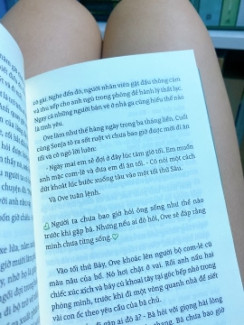 “He was a man of black and white. And she was color. All the color he had.” 

Suddenly the color disappeared and he thought he had no reason to exist. But it was his big and warm heart under his rough and gruff demeanor that lit up everything he touched.

Ông nghĩ Bà mất thì hong ai hiểu ông nữa và ông tồn tại là vô nghĩa. Mặc dù thô lỗ cọc cằn và sống quá nguyên tắc nhưng chính trái tim ấm áp sâu bên trong đã lan toả giá trị của ông đến mọi con người ông gặp và mọi đồ vật ông chạm vào, tạo nên những mối liên kết đáng ghét khiến ông phải tạm gác chuyện tự tử hết lần này đến lần khác và rồi chính sự ghét đó trở thành lí do để ông sống. 

“Con người ta sống không đơn giản chỉ là vì mình mà còn phải biết nỗ lực vì người khác. Bà nỗ lực vì những điều tốt đẹp, còn ông Ove nỗ lực vì Bà.” ❤️