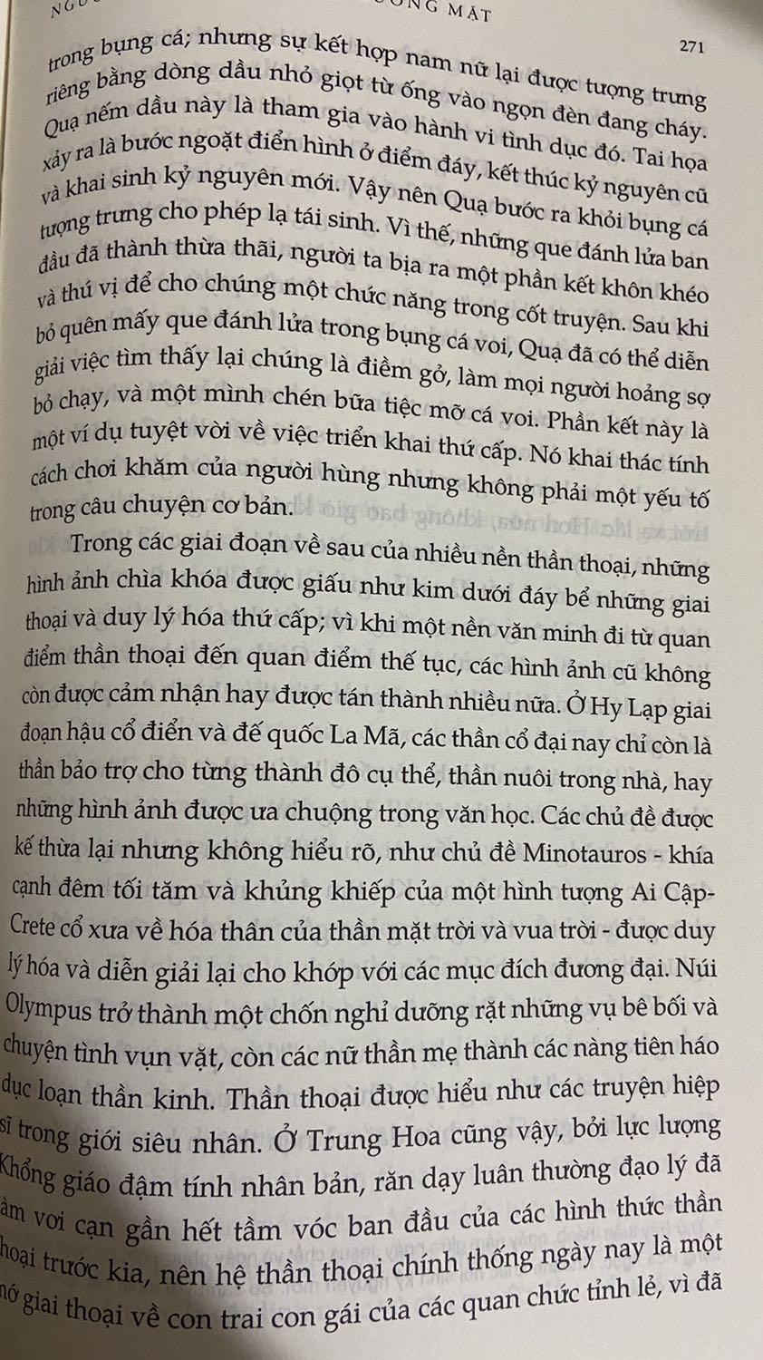 Ý NIỆM CẦN THANH THOÁT - ĐỪNG CHẤP MÊ BẤT NGỘ - TĨNH TÂM NHẬP ĐỊNH.

Sách sẽ kén chọn người đọc vì Hệ thống kiến thức và thông tin dàn trải khổng lồ thách đố tâm trí người đọc. (Hoặc người đọc cần có một chút vốn kiến thức nền tảng về văn hóa lịch sử tri kiến Lược sử thế giới - Lược sử loài người phương Đông phương Tây phương Bắc và phương Nam…) Người đọc phải cực kỳ điềm tĩnh, cẩn thận, nhẫn nại và trải nghiệm từng trang từng dòng sách… Người đọc cần chậm rãi tổng hợp, nhớ từng chút một những ẩn số đừng cố lao nhanh vào mê cung ngôn từ của NGƯỜI HÙNG MANG NGÀN KHUÔN MẶT sẽ càng gây rối rắm, nhiễu loạn thông tin, lầm lạc ý niệm và gây hoang tưởng tri thức mà mãi không thấy lối để thoát ra bế tắc…

Joseph Campbell tổng hợp những tri thức trải rộng và dài từ đông sang tây, đẩy người đọc từ thiên đường xuống địa ngục từ vinh nhục tới sự đục trong uẩn khúc trong những di tích thần thoại, những ghi chép lại mà ai cũng từng nhầm lẫn hoặc hiểu sai ý niệm và dấu hiệu… 

Người đọc rơi vào trạng thái bất ngờ, ngờ nghệch, lệch lạc vào những trang sách quá nhiều kiến thức… không hiểu bắt đầu từ đâu, đào sâu thế nào??? Vụt lên ngàn sao thiên hà thăm thẳm rồi phút chốc chìm đắm vào đại dương của những chương sách trải trải dàn dàn những bí mật lúc ẩn lúc hiện…

SÁCH HAY NHƯNG KHÔNG PHẢI AI CŨNG ĐỌC ĐƯỢC.
