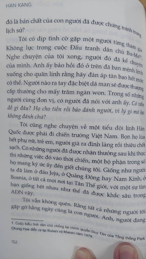 “  Tôi cũng nghe kể chuyện về một tiểu đội lính Hàn quốc được phái đi chiến trương Việt Nam. Bọn họ lùa hết phụ nữ, trẻ em , người già ra đình làng rồi thiêu chết sạch . Có những người đã được nhận thưởng sau khi thực thi những việc đó vào thời chiến , một bộ phận trong số họ mang ký ức ấy đến giết chúng tôi. Giống như người ta đã làm ở  đảo Jeju, ở Quảng Đông hay ở Nam Kinh , ở Bosnia , ở tất cả mọi nơi tại Tân Thế Giới , với mọi sự tàn nhẫn giống hệt nhau như thể đã được khắc sâu trong AND vậy..”
Bằng lối kể chuyện mang tính tự sự, “Bản chất của người” là những mảnh hồi ức rời rạc về những sự kiện trong quá khứ xoay quanh vụ thảm sát ở Kwangju ở Hàn Quốc những năm 1980. Không đi sâu vào nguyên nhân , bối cảnh chính trị xã hội, tác phẩm là những suy tư trăn trở mộc mạc, giản dị của những người khác nhau về nỗi đau thân xác, về cái chết, về ý nghĩa của cuộc sống và trên hết là về bản chất của con người.