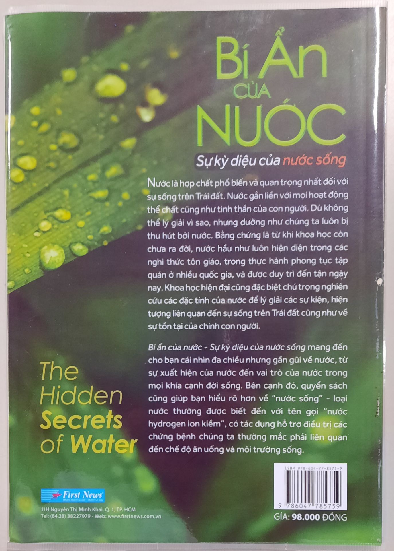 Bí ẩn của nước. Sự kỳ diệu của nước sống là cơ hội để chúng ta có thể tìm hiểu, khám phá những điều kỳ lạ của vũ trụ và tự nhiên, hiểu biết thêm về bản thể vật lý của chúng ta và những triết lý vô hình tác động lên mọi quy luật của cuộc sống con người. Từ đó, chúng ta có thể khám phá tiềm năng của nước, của bản thân, của tự nhiên và thậm chí là học những triết lý quan trọng từ nước
Cuốn sách rất hay. Các bạn nên mua và đọc để hiểu thêm về sự bí ẩn của nước nhé!