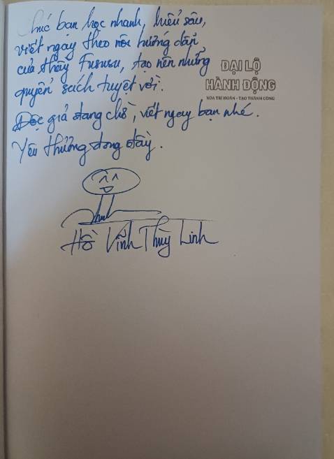 Cảm ơn tác giả Hồ Vĩnh Thùy Linh đã tặng cho thành viên Hội tác giả 5 sao mỗi người 1 quyển sách Đại lộ hành động tuyệt vời này. 
Rất là may mắn khi được tác giả ký tặng. 
Chúc tác giả Hồ Linh sẽ ra thêm nhiều quyển sách nữa và như câu slogan của thầy fususu: "Viết sao cho hay, sách sao bán chạy" thì tác giả đã có vế 1 rồi, mong vế 2 đến nhanh cho cuốn "Đại lộ hành động" này.