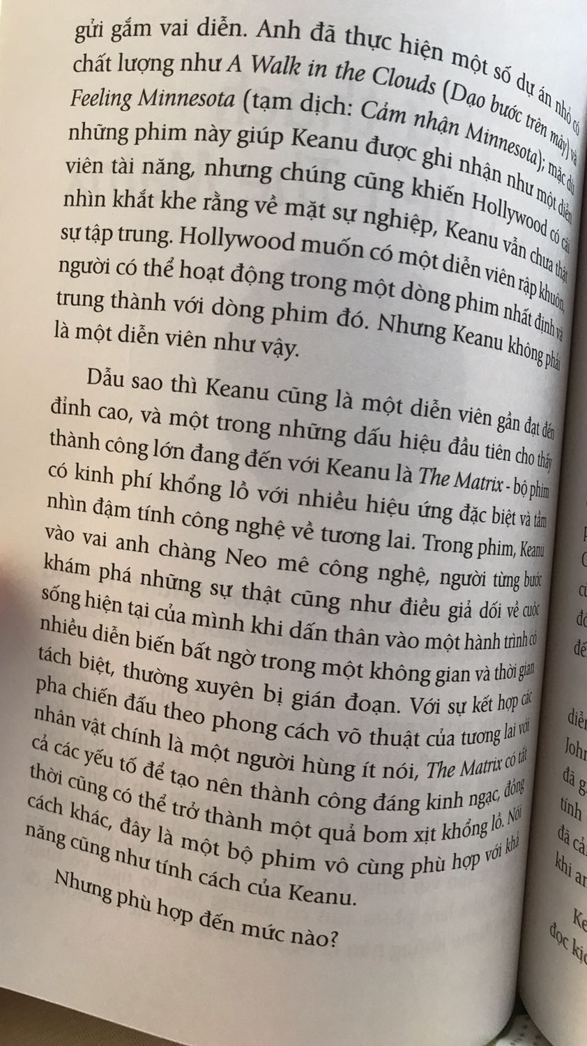 Sách rất hay, là một cuốn tự truyện jhoong đi quá sâu vào làm rõ những chuyện đời tư này nọ kia. Làm rõ được tính cách cá biệt của Keanu thời trẻ và sự tử tế của anh với những người đồng nghiệp khác, nam cũng như nữ. Có một số cuốn dạng hồi kí như vậy nhưng hơi gây khó chịu cho người đọc vì cứ liên tục nhắc tới phim, nhạc,m hay bài hát, hay chương trình thì người đọc lại phải ngưng một chút. Nhưng cuốn này thì không, nếu có xem phim hay không biết diễn viên A B C hay không thì vẫn đọc được. Vì nội dung kể về một cuộc đời, không phải kể sự nghiệp điện ảnh của K.R. Nghe cái tên Keanu như tiếng thổ dân vậy, buồn cười với chi tiết này. Và KR cũng nhiều đoạn hài hước. Ít khi mà có thể tưởng tượng được nhoắng một chút thì đã hơn trăm trang sách. First News lần này kết hợp với NXB Dân Trí, giấy rất thích, bìa có lớp nhựa lì và in nổi chữ. Bố cục sách có những bức đen trắng của K và cuối sách có một số trang màu. Tất nhiên là k nhẹ như giấy xốp, nhưng thật sự rất có cảm giác lật tạp chí âm nhạc, điện ảnh với cuốn sách này.