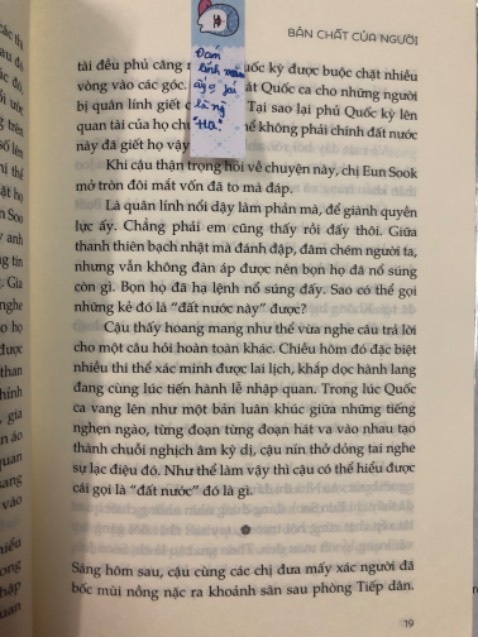 Sách in rất đẹp, ngay từ phần bìa đã có nhiều điều đáng suy ngẫm rồi, khá liên quan tới chương 1 của sách luôn. Mình đã rất tò mò về Phong trào dân chủ Gwangju sau khi cạn nước mắt và sức lực cho Youth of may, phim quá thành công khi để lại nhiều suy nghĩ, sự đồng cảm, tiếc thương cho những người dân dũng cảm năm đó. Mình xem phim xong và mua liền cuốn sách này để tìm hiểu thêm, cộng với phim Taxi driver và tính phản ánh hiện thực của cuốn sách, có nhiều chỗ quá ghê rợn vì sự thay đổi về nhân dạng của người dân và nhân tính của *** độc tài và quân lính. Những ai đang đắn đo mua cuốn sách này nếu muốn tìm hiểu lịch sử nước bạn cũng như là một lời nhắc nhở về lương tâm của bản thân thì hãy mua ngay nhé, mình tin là cuốn sách sẽ khiến cho bạn “ăn không ngon, ngủ không yên” một vài tuần, một vài tháng và có lẽ cả đời cũng nên. Mình xin mạn phép trích một câu nói được in ở bìa sách: “Lương tâm. Đúng vậy, là lương tâm. Đó là thứ đáng sợ nhất trên thế gian này.”