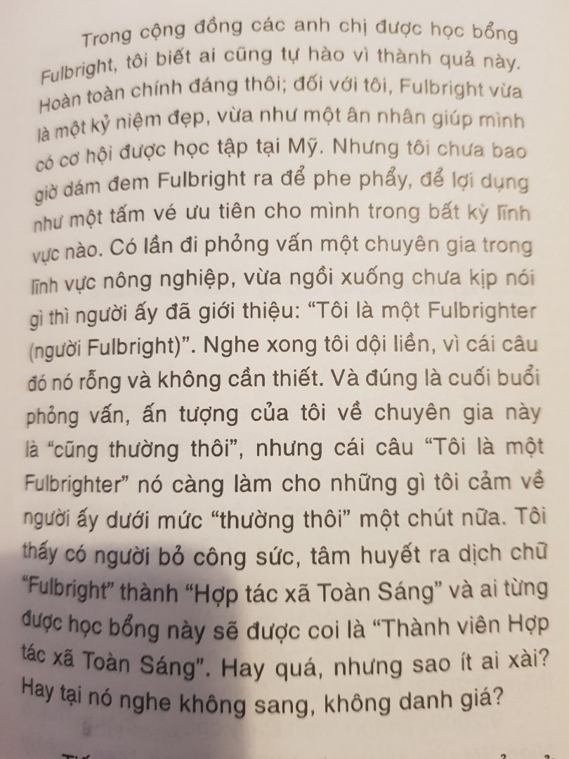 1. Hoàn cảnh mua: 
Vì thấy nhận xét của 1 số bạn trên Tiki không tốt lắm nên mình ngần ngại mấy tháng không dám mua. Mãi tới tối 8/1 vô tình được 1 người bạn cho mượn, mình đọc ngấu nghiến 1 lèo quá nửa đêm luôn, thấy cực kỳ cuốn hút. Đến mức sáng hôm sau đặt ngay 10 quyển trên Tiki để tặng những người mình quý.
=> Kinh nghiệm: chọn sách thì không nên dựa vào nhận xét của người khác quá. Có thể họ không cùng tần số với mình nên họ thấy khác mình. Phải đọc thử mới biết.
=> Góp ý cho Tiki: nên cho vài trang mẫu để người mua  đọc thử, chức năng này có lâu rồi mà hình như không bao giờ hoạt động.

2. Nội dung: Các mẩu chuyện/quan sát đa chiều, xoay chuyển liên tục. Không phải kiểu thót tim như thriller, không phải kiểu "lên gân" như self help, không phải kiểu ám ảnh sầu cực như Nguyễn Ngọc Tư, mà cũng không phải vô tư như Nguyễn Nhật Ánh. Nó đủ sâu để chạm vào những độc giả sâu sắc, nhưng vẫn mang màu tích cực.
Thêm nữa, tác giả là người có tư duy độc lập. Mình thích đọc những sách như vậy.

3. Giọng văn: gần gũi như bạn bè nói chuyện bên ly cà phê, dễ đọc, dễ cảm. Chứ mình ghét kiểu viết hàn lâm hoặc lên gân lắm luôn. Hiuhiu.

4. Độ dày: Thật sự mà nói là sách mỏng. Lúc cầm trên tay, mình nghĩ "Chời sách như này thì có gì đâu mà ghi, chắc hời hợt à". Nhưng rất bất ngờ là nó đầy những câu chuyện thú vị, cùng góc nhìn mới lạ. Mình vỡ ra nhiều thứ hơn đọc mấy quyển dày gấp đôi nó nữa. Mình là 1 người đọc khó tính, vậy mà bị knockout hoàn toàn với 1 quyển sách mỏng như vậy. Phục quuển này sát đất.
Vậy mới nói, giá sách không phải là giá giấy, mà là giá chất xám của tác giả. Giả sử sách đã mỏng mà giá có 30k chắc mình không thèm đọc nhận xét luôn chứ đừng nói là mua.

Tóm lại thì bản thân mình thấy cực may mắn khi không bỏ qua quyển này. Mình sâu sắc hơn sau khi đọc nó. Nhưng đó là ý của mình thôi. Bạn hãy tự đọc và tự cảm nhận.

PS: kinh nghiệm của mình khi đọc quyển này là bỏ qua cái tựa sách, tựa chương và tựa bài; chỉ đọc nội dung bài thôi. Mình không thích mấy cái tựa.