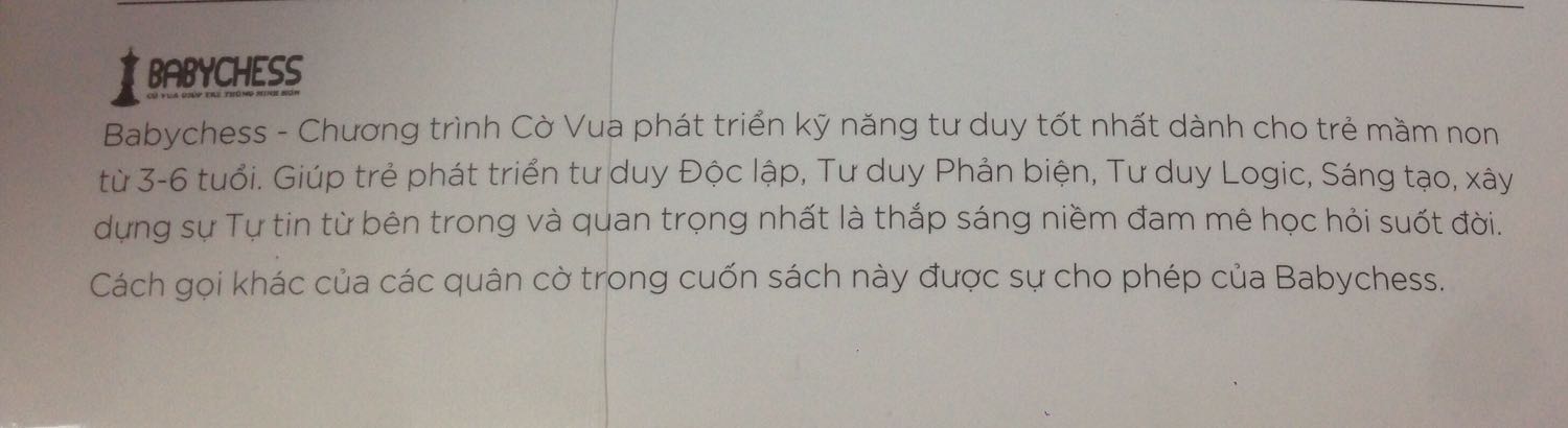 Sách in đẹp. Giấy tốt. Màu sắc nhã. 

Sản phẩm dành cho trẻ mầm non nhưng viết/dịch khó hiểu và nhiều từ lạ hoặc chuyên môn gây khó hiểu cho cả người lớn. Cách sắp xếp chủ đề dạy không hệ thống và từ ngữ không chuẩn

Xét mặt bằng chung trên thị trường thì cuốn sách này đủ để tạo hứng thú và vui nhộn khi tìm hiểu cờ vua chứ không Khô khan đầy chữ đọc buồn ngủ và nhiều kiến thức