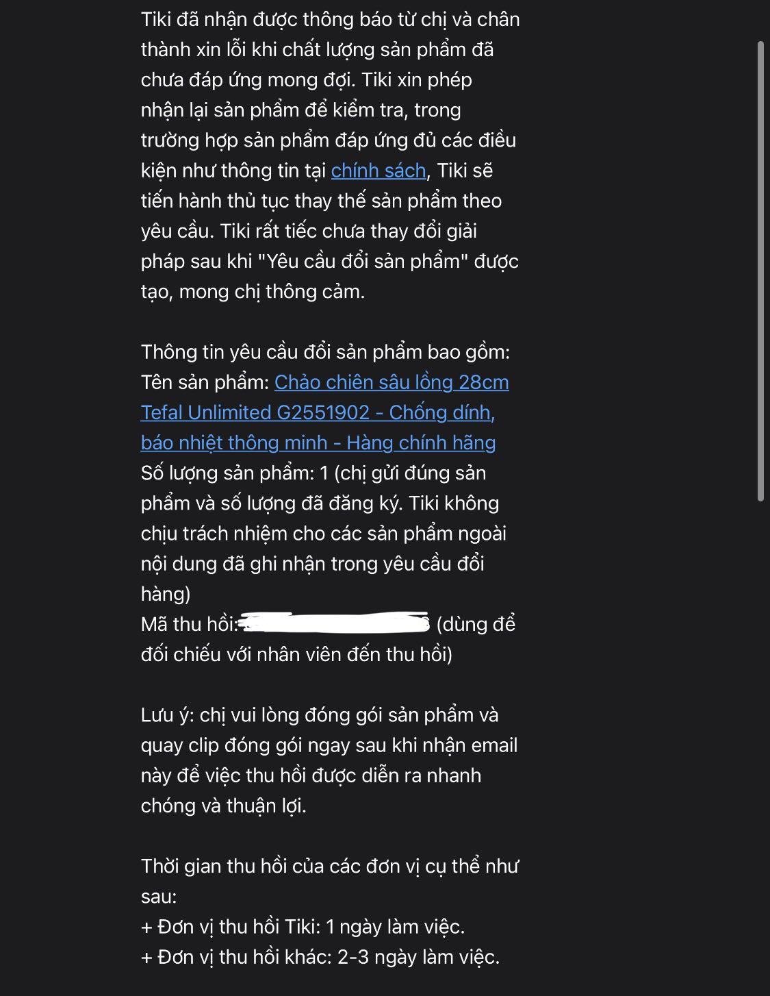 Chảo móp tiếp ạ!
Cũng không hiểu sao đọc review Tiki thì thấy ai cũng bị chảo móp, nên nghĩ dịch vụ sẽ khắc phục vì chảo “nhập cũng không hề rẻ”! NHƯNG KHÔNG ạ, việc này chắc ai mua chảo ở Tiki chắc cũng nên trải nghiệm một lần quy trình đổi trả cho biết thêm!
Giao hàng rất nhanh, nay đặt mai có!
Nhưng đổi trả thì phản hồi 2 lần, đầu tuần, tiki bảo xử lý 2-3 ngày nhưng cuối tuần vẫn chưa thấy ai tới thu hồi sản phẩm và vẫn còn đang check! 
Mua canh sale 12.12, Nồi tặng kèm thấy tefal bảo gửi sau nhưng cũng k có thông báo gì cũng không biết có không ạ! 
Hơi bức xúc vì lâu rồi mới mua lại tiki thì được trải nghiệm không mấy vui vẻ gì Chảo móp tiếp ạ!
Cũng không hiểu sao đọc review Tiki thì thấy ai cũng bị chảo móp, nên nghĩ dịch vụ sẽ khắc phục vì chảo “nhập cũng không hề rẻ”! NHƯNG KHÔNG ạ, việc này chắc ai mua chảo ở Tiki chắc cũng nên trải nghiệm một lần quy trình đổi trả cho biết thêm!
Giao hàng rất nhanh, nay đặt mai có!
Nhưng đổi trả thì phản hồi 2 lần, đầu tuần, tiki bảo xử lý 2-3 ngày nhưng cuối tuần vẫn chưa thấy ai tới thu hồi sản phẩm và vẫn còn đang check! 
Mua canh sale 12.12, Nồi tặng kèm thấy tefal bảo gửi sau nhưng cũng k có thông báo gì cũng không biết có không ạ! 
Hơi bức xúc vì lâu rồi mới mua lại tiki thì được trải nghiệm không mấy vui vẻ gì