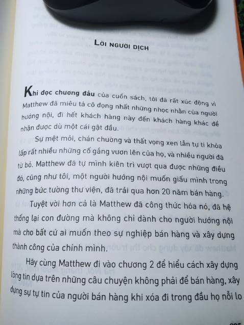 Khi đọc chương đầu của cuốn sách, tôi đã rất xúc động vì Matthew đã miêu tả cô đọng nhất những nhọc nhằn của người hướng nội, đi hết khách hàng này đến khách hàng khác để nhận được dù chỉ một cái gật đầu.
Sự mệt mỏi, chán chường và thất vọng xen lẫn tự ti khỏa lấp rất nhiều những cố gắng vươn lên của họ, và nhiều người đã từ bỏ. Matthew đã tự mình kiên trì vượt qua được những điều đó, cũng như tôi, một người hướng nội muốn giấu mình trong những bức tường thư viện, trải qua hơn 20 năm bán hàng.
Tuyệt vời hơn cả là Matthew đã công thức hóa nó, đã hệ thống lại con đường mà không chỉ dành cho người hướng nội mà cho bất cứ ai muốn theo sự nghiệp bán hàng và xây dựng thành công của chính mình.
[Trích Lời người dịch]