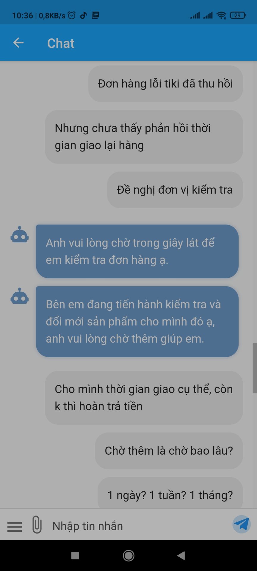 - Khâu dịch vụ thu hồi sp lỗi Tiki quá tệ.
- Đặt hàng ngày 4/4 & nhận hàng ngày 5/4, do người lớn ở nhà nhận hàng nên k check kỹ, lúc về phát hiện sp lỗi lắp ráp (k duỗi thẳng hết ghế đc), báo Tiki thì ngày 6/6 nv xuống thu.
- Nhưng từ đó k hề nhận đc thông tin Tiki báo tiến độ cũng như thời gian giao hàng.
- Phản hồi qua kênh CSKH thì cũng chỉ nhận đc câu trả lời chung chung, k biết đc chính xác khi nào giao lại hàng.
- Cả 1 hệ thống giao nhận mà k biết hàng nằm ở đâu? khi nào về nơi xử lý?...quá tệ.
Chắc do đơn hàng đã được trả tiền rồi, chứ chưa trả chăc ngày 6/4 nhận đc luôn ghế mới r...
Quá tệ - Khâu dịch vụ thu hồi sp lỗi Tiki quá tệ.
- Đặt hàng ngày 4/4 & nhận hàng ngày 5/4, do người lớn ở nhà nhận hàng nên k check kỹ, lúc về phát hiện sp lỗi lắp ráp (k duỗi thẳng hết ghế đc), báo Tiki thì ngày 6/6 nv xuống thu.
- Nhưng từ đó k hề nhận đc thông tin Tiki báo tiến độ cũng như thời gian giao hàng.
- Phản hồi qua kênh CSKH thì cũng chỉ nhận đc câu trả lời chung chung, k biết đc chính xác khi nào giao lại hàng.
- Cả 1 hệ thống giao nhận mà k biết hàng nằm ở đâu? khi nào về nơi xử lý?...quá tệ.
Chắc do đơn hàng đã được trả tiền rồi, chứ chưa trả chăc ngày 6/4 nhận đc luôn ghế mới r...
Quá tệ