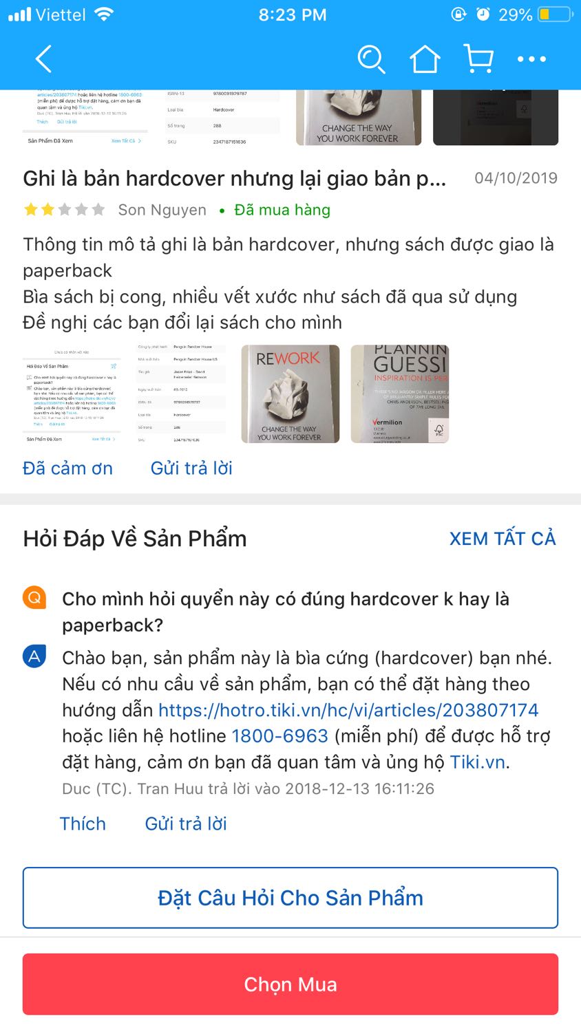 Tiki giới thiệu sản phẩm là hardcover, sách mới nhưng mình nhận được sản phẩm hoàn toàn khác: paperback, chất lượng giấy bên trong k tốt, bìa rất cũ, bìa sách cũng k giống như giới thiệu luôn, cảm tưởng như bị *** vậy :). Mua sách Tiki đã nhiều, đặt hàng k cần check review, nhận hàng k cần check hàng nhưng lần này thất vọng thật sự. Sẽ cẩn thận hơn sau này và có thể cân nhắc việc mua hàng ở Tiki.